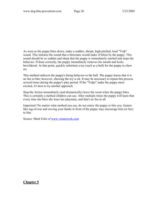 www.dog-bite-prevention.com Page 26 3/23/2005
As soon as the puppy bites down, make a sudden, abrupt, high-pitched, loud "Yelp"
sound. This imitates the sound that a littermate would make if bitten by the puppy. This
sound should be so sudden and sharp that the puppy is immediately startled and stops the
behavior. If done correctly, the puppy immediately removes his mouth and looks
bewildered. At that point, quickly substitute a toy (such as a ball) for the puppy to chew
on.
This method redirects the puppy's biting behavior to the ball. The puppy learns that it is
no fun to bite; however, chewing the toy is ok. It may be necessary to repeat this process
several times during the puppy's play period. If the "Yelps" make the puppy more
excited, it's best to try another approach.
Stop the Action immediately (and dramatically) leave the room when the puppy bites.
This is certainly a method children can use. After multiple times the puppy will learn that
every time she bites she loses her playmate, and that's no fun at all.
Important! No matter what method you use, do not entice the puppy to bite you. Games
like tug-of-war and waving your hands in front of the puppy may encourage him (or her)
to bite.
Source: Mark Feltz of www.vetnetwork.com
Chapter 5
 