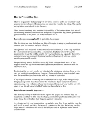 www.dog-bite-prevention.com Page 27 3/23/2005
How to Prevent Dog Bites
There is no guarantee that your dog will never bite someone under any condition which
you may not even foresee. However, you can reduce the risk of a dog biting. The popular
saying is that prevention is better than cure.
Since prevention of dog bites is not the responsibility of dog owners alone, here we will
be discussing preventive measures that prospective dog owners, dog owners, parents and
general member of the public can make immediate use of.
Preventive measures applicable to potential dog owners:
The first thing you must do before you think of bringing in a dog to your household is to
evaluate your environment and your lifestyle.
Though there is no breed that will not bite under any condition, it is still very important
for you to consult professionals like a veterinarian, dog behaviorist or breeder to
determine the breed that will be suitable for you, your family and especially that will be
suitable for your environment. Obtaining breed specification will help you a lot in
avoiding any possible trouble.
Prospective dog owners should not buy a dog that is younger than 8 weeks of age.
Puppies below this age will not have the opportunity to learn bite inhibition from his
littermates at all.
Buying dog that is over 4 months is a bit risky to be introducing into your home as you
may not predict the dogs behavior. However, if you are to buy an older dog at all make
sure that you did not purchase a dog with any history of aggression.
If any of your children exhibit any fear or apprehension of dogs, make sure you delay
bringing a dog home. You should know this beforehand if you seek your children's
opinion during your evaluation of your environment. However, if your child is not yet 6
years of age it is advisable to hold off on the purchase of a large dog.
Preventive measures for dog owners:
The Humane Society of the United States reports that spayed and neutered dogs are
three times less likely to bite. Thus it is highly essential for you to spay and neuter your
dogs. Doing this will reduce their frequent aggressive tendency.
As a dog owner it is very important that you socialize your dog. If you socialize your dog
well it will be much less likely that you will experience a dog bite. Socializing you dog
helps boost it's confidence and reduces it's being nervous or frightened under normal
circumstances.
 