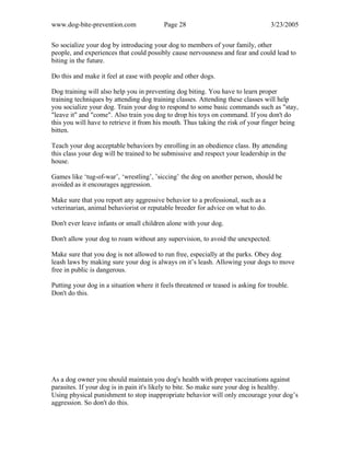 www.dog-bite-prevention.com Page 28 3/23/2005
So socialize your dog by introducing your dog to members of your family, other
people, and experiences that could possibly cause nervousness and fear and could lead to
biting in the future.
Do this and make it feel at ease with people and other dogs.
Dog training will also help you in preventing dog biting. You have to learn proper
training techniques by attending dog training classes. Attending these classes will help
you socialize your dog. Train your dog to respond to some basic commands such as "stay,
"leave it" and "come". Also train you dog to drop his toys on command. If you don't do
this you will have to retrieve it from his mouth. Thus taking the risk of your finger being
bitten.
Teach your dog acceptable behaviors by enrolling in an obedience class. By attending
this class your dog will be trained to be submissive and respect your leadership in the
house.
Games like ‘tug-of-war’, ‘wrestling’, ’siccing’ the dog on another person, should be
avoided as it encourages aggression.
Make sure that you report any aggressive behavior to a professional, such as a
veterinarian, animal behaviorist or reputable breeder for advice on what to do.
Don't ever leave infants or small children alone with your dog.
Don't allow your dog to roam without any supervision, to avoid the unexpected.
Make sure that you dog is not allowed to run free, especially at the parks. Obey dog
leash laws by making sure your dog is always on it’s leash. Allowing your dogs to move
free in public is dangerous.
Putting your dog in a situation where it feels threatened or teased is asking for trouble.
Don't do this.
As a dog owner you should maintain you dog's health with proper vaccinations against
parasites. If your dog is in pain it's likely to bite. So make sure your dog is healthy.
Using physical punishment to stop inappropriate behavior will only encourage your dog’s
aggression. So don't do this.
 