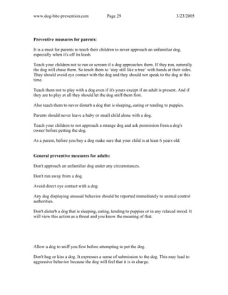 www.dog-bite-prevention.com Page 29 3/23/2005
Preventive measures for parents:
It is a must for parents to teach their children to never approach an unfamiliar dog,
especially when it's off its leash.
Teach your children not to run or scream if a dog approaches them. If they run, naturally
the dog will chase them. So teach them to ‘stay still like a tree’ with hands at their sides.
They should avoid eye contact with the dog and they should not speak to the dog at this
time.
Teach them not to play with a dog even if it's yours except if an adult is present. And if
they are to play at all they should let the dog sniff them first.
Also teach them to never disturb a dog that is sleeping, eating or tending to puppies.
Parents should never leave a baby or small child alone with a dog.
Teach your children to not approach a strange dog and ask permission from a dog's
owner before petting the dog.
As a parent, before you buy a dog make sure that your child is at least 6 years old.
General preventive measures for adults:
Don't approach an unfamiliar dog under any circumstances.
Don't run away from a dog.
Avoid direct eye contact with a dog.
Any dog displaying unusual behavior should be reported immediately to animal control
authorities.
Don't disturb a dog that is sleeping, eating, tending to puppies or in any relaxed mood. It
will view this action as a threat and you know the meaning of that.
Allow a dog to sniff you first before attempting to pet the dog.
Don't hug or kiss a dog. It expresses a sense of submission to the dog. This may lead to
aggressive behavior because the dog will feel that it is in charge.
 