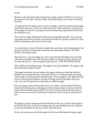 www.dog-bite-prevention.com Page 33 3/23/2005
wrong.
Humans on the other hand, tend to bring home a puppy and just stuff him in a crate or in
the garage the first night, and then wonder why the poor baby is screaming inconsolably
non-stop.
To make the first few nights easier on your new puppy, I recommend allowing the puppy
to be VERY near to you. I don’t care what your future “hard-nosed rules” are going to be
for the puppy, or even if he is going to remain an outdoor dog, separated from the family
he will learn to love.
Those first few nights should hold as little trauma as absolutely possible. If you lock up
your puppy away from you when you get home with him, he’s going to assume he’s been
LOST or abandoned, and will cry to be rescued.
You merely have to assure him that he simply has a new home, with a human parent, and
that you can be just as loving and comforting as his real mother (almost). By VERY
NEAR, I mean body contact.
The choices are: ¨ put your puppy in a crate or pen with open lid right next to your bed,
with your arm dangling down into the pen to cuddle your puppy to sleep, where he can
see, hear and feel you. ¨ put your puppy in bed with you - (NOT RECOMMENDED)
This is difficult for multiple reasons: The puppy is not yet housebroken. The puppy could
fall off the bed and injure himself.
The puppy could chew up your bedding The puppy could start to think that the bed is
HIS bed if you continue this past a few nights (however, it is still preferable to listening
to him squall, or terrifying him by abandonment) ¨ Put your puppy’s crate right in the bed
with you (this prevents accidents, chewing, or falling, and gets the puppy used to his
crate. You can still open the door and stroke or cuddle the puppy.
Once your puppy realizes that he merely has a new address, and that he has NOT been
doomed to be locked up in a cold dungeon with no human contact for the rest of his life
(what a dismal existence that would be!), he will not need to sleep on the bed with you,
and his crate can be moved to another part of the house where it is more convenient for
you.
The puppy is going to spend a great deal of his time in the crate, until he’s old enough to
be allowed full access to the house, unsupervised. So, you should put the crate where he
can see you throughout the day as you move about the house.
If, for some reason you are foolish enough to let the sweet little furniture-eating, carpet-
 