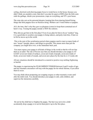 www.dog-bite-prevention.com Page 34 3/23/2005
soiling, electrical cord-chewing puppy loose to wreak havoc in the house, because you
didn’t think you needed a crate, then don’t you dare be upset at HIM when the little cutie
raids the garbage, shreds your possessions, craps on everything, and TP’s your house.
The crate also acts as his personal playpen, keeping him from injuring himself doing
things that little puppies have no business doing. Mothers can’t watch babies or puppies.
ALL the time, that’s why they gave us playpens (crates) to keep them contained out of
harm’s way. Tossing the puppy outside is NOT the solution.
Why did you get him in the first place? Even if you plan for him to be an “outdoor” dog,
it is a good idea to socialize your puppy to being indoors, and potty train him, if later on
in life he moves up in the world.
This is the start of the socialization period where puppies need to meet as many kinds of
new “nouns” (people, places, and things) as possible. This means more than just the
company you might have over, or the immediate back yard.
You must expose your puppy to all kinds of things in the world so that he will not fear
them as an adult. The rule of Sevens says that you should introduce your puppy to AT
LEAST seven new kinds of surfaces, seven new kinds of people, seven new kinds of
foods, seven new kinds of sounds, and seven new places by the time he is 12 weeks old.
All new situations should be introduced in a neutral or positive way-nothing frightening
or hurtful.
The puppy is experiencing his FEAR IMPRINT PERIOD between 8 and 9 weeks of age,
and any traumatic encounters will stay with the puppy for his whole lifetime, if you allow
them to occur.
You may think about postponing ear-cropping surgery or other traumatic events until
after the ninth week. You should introduce your puppy to safe, calm children, and
supervise the interaction carefully.
Do not let the child hurt or frighten the puppy. The best way not to let a child
accidentally drop a puppy is to not let them pick it up in the first place.
 
