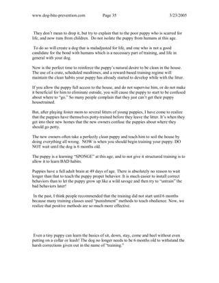 www.dog-bite-prevention.com Page 35 3/23/2005
They don’t mean to drop it, but try to explain that to the poor puppy who is scarred for
life, and now runs from children. Do not isolate the puppy from humans at this age.
To do so will create a dog that is maladjusted for life, and one who is not a good
candidate for the bond with humans which is a necessary part of training, and life in
general with your dog.
Now is the perfect time to reinforce the puppy’s natural desire to be clean in the house.
The use of a crate, scheduled mealtimes, and a reward-based training regime will
maintain the clean habits your puppy has already started to develop while with the litter.
If you allow the puppy full access to the house, and do not supervise him, or do not make
it beneficial for him to eliminate outside, you will cause the puppy to start to be confused
about where to “go.” So many people complain that they just can’t get their puppy
housetrained.
But, after playing foster mom to several litters of young puppies, I have come to realize
that the puppies have themselves potty-trained before they leave the litter. It’s when they
get into their new homes that the new owners confuse the puppies about where they
should go potty.
The new owners often take a perfectly clean puppy and teach him to soil the house by
doing everything all wrong. NOW is when you should begin training your puppy. DO
NOT wait until the dog is 6 months old.
The puppy is a learning “SPONGE” at this age, and to not give it structured training is to
allow it to learn BAD habits.
Puppies have a full adult brain at 49 days of age. There is absolutely no reason to wait
longer than that to teach the puppy proper behavior. It is much easier to install correct
behaviors than to let the puppy grow up like a wild savage and then try to “untrain” the
bad behaviors later!
In the past, I think people recommended that the training did not start until 6 months
because many training classes used “punishment” methods to teach obedience. Now, we
realize that positive methods are so much more effective.
Even a tiny puppy can learn the basics of sit, down, stay, come and heel without even
putting on a collar or leash! The dog no longer needs to be 6 months old to withstand the
harsh corrections given out in the name of “training.”
 