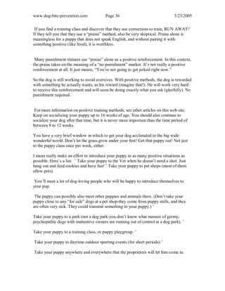 www.dog-bite-prevention.com Page 36 3/23/2005
If you find a training class and discover that they use corrections to train, RUN AWAY!
If they tell you that they use a “praise” method, also be very skeptical. Praise alone is
meaningless for a puppy that does not speak English, and without pairing it with
something positive (like food), it is worthless.
Many punishment trainers use “praise” alone as a positive reinforcement. In this context,
the praise takes on the meaning of a “no punishment” marker. It’s not really a positive
reinforcement at all. It just means, “You’re not going to get jerked right now.”
So the dog is still working to avoid aversives. With positive methods, the dog is rewarded
with something he actually wants, as his reward (imagine that!). He will work very hard
to receive this reinforcement and will soon be doing exactly what you ask (gleefully). No
punishment required.
For more information on positive training methods, see other articles on this web site.
Keep on socializing your puppy up to 16 weeks of age. You should also continue to
socialize your dog after that time, but it is never more important than the time period of
between 8 to 12 weeks.
You have a very brief window in which to get your dog acclimated to the big wide
wonderful world. Don’t let the grass grow under your feet! Get that puppy out! Not just
to the puppy class once per week, either.
I mean really make an effort to introduce your puppy to as many positive situations as
possible. Here’s a list: ¨ Take your puppy to the Vet when he doesn’t need a shot. Just
hang out and feed cookies and have fun! ¨ Take your puppy to pet shops (most of them
allow pets).
You’ll meet a lot of dog-loving people who will be happy to introduce themselves to
your pup.
The puppy can possibly also meet other puppies and animals there. (Don’t take your
puppy close to any “for sale” dogs at a pet shop-they come from puppy mills, and they
are often very sick. They could transmit something to your puppy.) ¨
Take your puppy to a park (not a dog park-you don’t know what manner of germy,
psychopathic dogs with inattentive owners are running out of control at a dog park). ¨
Take your puppy to a training class, or puppy playgroup. ¨
Take your puppy to daytime outdoor sporting events (for short periods) ¨
Take your puppy anywhere and everywhere that the proprietors will let him come in.
 
