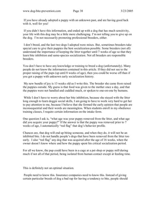 www.dog-bite-prevention.com Page 38 3/23/2005
If you have already adopted a puppy with an unknown past, and are having good luck
with it, well for you!
If you didn’t have this information, and ended up with a dog that has much sensitivity,
your life with this dog may be a little more challenging. I’m not telling you to give up on
the dog. I’m not necessarily promoting professional breeders, either.
I don’t breed, and the last two dogs I adopted were mixes. But, sometimes breeders take
special care to give their puppies the best socialization possible. Some breeders (not all)
understand the importance of keeping the litter together until 7 weeks of age so that they
learn bite inhibition and same-species socialization. Not all breeders are responsible
breeders.
You don’t have to have any knowledge or training to breed a dog (unfortunately). Many
people do not know the information contained in this article. If they did not see to the
proper raising of the pups (up until 8 weeks of age), then you could be worse off than if
you got a puppy with unknown early socialization history.
My new bundle of joy is 13 weeks old as I write this. The breeder she came from raised
the puppies outside. My guess is that food was given to the mother once a day, and that
the puppies were not handled and cuddled much, or spoken to one-on-one by humans.
While I don’t have to worry about her bite inhibition, because she stayed with the litter
long enough to learn doggie social skills, I am going to have to work very hard to get her
to pay attention to me, because I believe that she formed the early opinion that people are
inconsequential and their words are meaningless. When students enroll in my obedience
training classes, I require certain information on the intake form.
One question I ask is, “what age was your puppy removed from the litter, and what age
did you acquire your puppy?” If the answer is that the puppy was removed prior to 7
weeks of age, I automatically “red flag” that dog’s behavior profile.
Chances are, that dog will end up biting someone, and when they do, it will not be an
inhibited bite. I do not handle people’s dogs that have been removed from the litter too
early. I also “red flag” any dog that was acquired after the age of 16 weeks, when the
owner doesn’t know where and how the puppy spent his critical socialization period.
For all we know, the pup could have been in a cage at a pet shop or puppy mill during
much if not all of that period, being isolated from human contact except at feeding time.
This is definitely not an optimal situation.
People need to know this. Insurance companies need to know this. Instead of giving
certain particular breeds of dog a bad rap for having a tendency to bite, people should
 