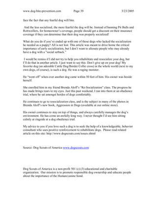 www.dog-bite-prevention.com Page 39 3/23/2005
face the fact that any fearful dog will bite.
And the less socialized, the more fearful the dog will be. Instead of banning Pit Bulls and
Rottweillers, for homeowner’s coverage, people should get a discount on their insurance
coverage if they can determine that their dog was properly socialized!
What do you do if you’ve ended up with one of those dogs who lacked the socialization
he needed as a puppy? All is not lost. This article was meant to drive home the critical
importance of early socialization, but I don’t want to alienate people who may already
have a dog with a “social setback.”
I would be remiss if I did not try to help you rehabilitate and resocialize your dog, but
I’ll do that in another article. I just want to say this: Don’t give up on your dog! My
favorite dog (an adorable Cattle Dog/Border Collie cross) in the whole world (next to my
own dogs, of course), is such a dog. He was a raging monster.
He “went off” when ever another dog came within 50 feet of him. His owner was beside
herself.
She enrolled him in my friend Brenda Aloff’s “Re-Socialization” class. The progress he
has made brings tears to my eyes. Just this past weekend, I ran into them at an obedience
trial, where he sat amongst hordes of dogs comfortably.
He continues to go to resocialization class, and is the subject in many of the photos in
Brenda Aloff’s new book, Aggression in Dogs (available at our online store).
His owner continues to stay on top of things, and always carefully manages the dog’s
environment. He has come an awfully long way. I never thought I’d see him sitting
calmly at ringside at a dog obedience trial.
My advice to you if you love such a dog is to seek the help of a knowledgeable, behavior
consultant who uses positive reinforcement to rehabilitate dogs. Please read related
article on this site: http://www.dogscouts.com/issues.shtml
Source: Dog Scouts of America www.dogscouts.com
Dog Scouts of America is a non-profit 501 (c) (3) educational and charitable
organization. Our mission is to promote responsible dog ownership and educate people
about the importance of the Human/canine bond.
 