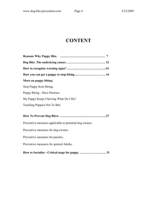 www.dog-bite-prevention.com Page 4 3/23/2005
CONTENT
Reasons Why Puppy Bite. ………………………………….…. 7
Dog Bite: The underlying causes. ………………………………. 12
How to recognize warning signs? ………………………………..14
How you can get a puppy to stop biting ..………………………. 16
More on puppy biting:
Stop Puppy from Biting.
Puppy Biting - Have Patience
My Puppy Keeps Chewing What Do I Do?
Teaching Puppies Not To Bite
How To Prevent Dog Bites: ………………………………………27
Preventive measures applicable to potential dog owners.
Preventive measures for dog owners.
Preventive measures for parents.
Preventive measures for general Adults.
How to Socialize - Critical stage for puppy …………………….. 31
 