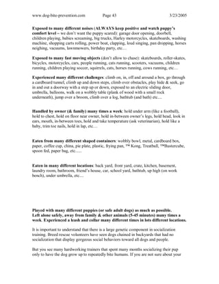 www.dog-bite-prevention.com Page 43 3/23/2005
Exposed to many different noises (ALWAYS keep positive and watch puppy’s
comfort level – we don’t want the puppy scared): garage door opening, doorbell,
children playing, babies screaming, big trucks, Harley motorcycles, skateboards, washing
machine, shopping carts rolling, power boat, clapping, loud singing, pan dropping, horses
neighing, vacuums, lawnmowers, birthday party, etc…
Exposed to many fast moving objects (don’t allow to chase): skateboards, roller-skates,
bicycles, motorcycles, cars, people running, cats running, scooters, vacuums, children
running, children playing soccer, squirrels, cats, horses running, cows running, etc…
Experienced many different challenges: climb on, in, off and around a box, go through
a cardboard tunnel, climb up and down steps, climb over obstacles, play hide & seek, go
in and out a doorway with a step up or down, exposed to an electric sliding door,
umbrella, balloons, walk on a wobbly table (plank of wood with a small rock
underneath), jump over a broom, climb over a log, bathtub (and bath) etc....
Handled by owner (& family) many times a week: hold under arm (like a football),
hold to chest, hold on floor near owner, hold in-between owner’s legs, hold head, look in
ears, mouth, in-between toes, hold and take temperature (ask veterinarian), hold like a
baby, trim toe nails, hold in lap, etc…
Eaten from many different shaped containers: wobbly bowl, metal, cardboard box,
paper, coffee cup, china, pie plate, plastic, frying pan, ™ Kong, Treatball, ™Bustercube,
spoon fed, paper bag, etc......
Eaten in many different locations: back yard, front yard, crate, kitchen, basement,
laundry room, bathroom, friend’s house, car, school yard, bathtub, up high (on work
bench), under umbrella, etc....
Played with many different puppies (or safe adult dogs) as much as possible.
Left alone safely, away from family & other animals (5-45 minutes) many times a
week. Experienced a leash and collar many different times in lots different locations.
It is important to understand that there is a large genetic component in socialization
training. Breed rescue volunteers have seen dogs chained in backyards that had no
socialization that display gorgeous social behaviors toward all dogs and people.
But you see many hardworking trainers that spent many months socializing their pup
only to have the dog grow up to repeatedly bite humans. If you are not sure about your
 