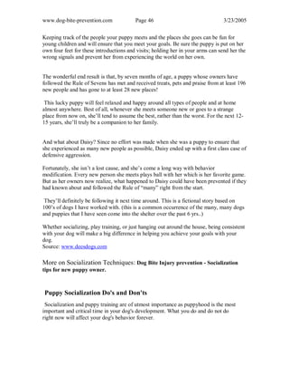 www.dog-bite-prevention.com Page 46 3/23/2005
Keeping track of the people your puppy meets and the places she goes can be fun for
young children and will ensure that you meet your goals. Be sure the puppy is put on her
own four feet for these introductions and visits; holding her in your arms can send her the
wrong signals and prevent her from experiencing the world on her own.
The wonderful end result is that, by seven months of age, a puppy whose owners have
followed the Rule of Sevens has met and received treats, pets and praise from at least 196
new people and has gone to at least 28 new places!
This lucky puppy will feel relaxed and happy around all types of people and at home
almost anywhere. Best of all, whenever she meets someone new or goes to a strange
place from now on, she’ll tend to assume the best, rather than the worst. For the next 12-
15 years, she’ll truly be a companion to her family.
And what about Daisy? Since no effort was made when she was a puppy to ensure that
she experienced as many new people as possible, Daisy ended up with a first class case of
defensive aggression.
Fortunately, she isn’t a lost cause, and she’s come a long way with behavior
modification. Every new person she meets plays ball with her which is her favorite game.
But as her owners now realize, what happened to Daisy could have been prevented if they
had known about and followed the Rule of “many” right from the start.
They’ll definitely be following it next time around. This is a fictional story based on
100’s of dogs I have worked with. (this is a common occurrence of the many, many dogs
and puppies that I have seen come into the shelter over the past 6 yrs..)
Whether socializing, play training, or just hanging out around the house, being consistent
with your dog will make a big difference in helping you achieve your goals with your
dog.
Source: www.deesdogs.com
More on Socialization Techniques: Dog Bite Injury prevention - Socialization
tips for new puppy owner.
Puppy Socialization Do's and Don'ts
Socialization and puppy training are of utmost importance as puppyhood is the most
important and critical time in your dog's development. What you do and do not do
right now will affect your dog's behavior forever.
 