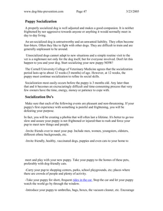 www.dog-bite-prevention.com Page 47 3/23/2005
Puppy Socialization
A properly socialized dog is well adjusted and makes a good companion. It is neither
frightened by nor aggressive towards anyone or anything it would normally meet in
day to day living.
An un-socialized dog is untrustworthy and an unwanted liability. They often become
fear-biters. Often they like to fight with other dogs. They are difficult to train and are
generally unpleasant to be around.
Unsocialized dogs cannot adapt to new situations and a simple routine visit to the
vet is a nightmare not only for the dog itself, but for everyone involved. Don't let this
happen to you and your dog. Start socializing your new puppy NOW!
The Cornell University College of Veterinary Medicine agrees that the socialization
period lasts up to about 12 weeks (3 months) of age. However, at 12 weeks, the
puppy must continue socialization to refine its social skills.
Socialization most easily occurs before the puppy is 3 months old. Any later than
that and it becomes an excruciatingly difficult and time-consuming process that very
few owners have the time, energy, money or patience to cope with.
Socialization Do's
Make sure that each of the following events are pleasant and non-threatening. If your
puppy's first experience with something is painful and frightening, you will be
defeating your purpose.
In fact, you will be creating a phobia that will often last a lifetime. It's better to go too
slow and assure your puppy is not frightened or injured than to rush and force your
pup to meet new things and people.
-Invite friends over to meet your pup. Include men, women, youngsters, oldsters,
different ethnic backgrounds, etc.
-Invite friendly, healthy, vaccinated dogs, puppies and even cats to your home to
meet and play with your new puppy. Take your puppy to the homes of these pets,
preferably with dog-friendly cats.
-Carry your pup to shopping centers, parks, school playgrounds, etc; places where
there are crowds of people and plenty of activity.
-Take your puppy for short, frequent rides in the car. Stop the car and let your puppy
watch the world go by through the window.
-Introduce your puppy to umbrellas, bags, boxes, the vacuum cleaner, etc. Encourage
 