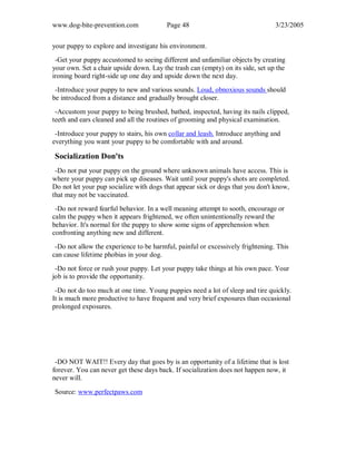 www.dog-bite-prevention.com Page 48 3/23/2005
your puppy to explore and investigate his environment.
-Get your puppy accustomed to seeing different and unfamiliar objects by creating
your own. Set a chair upside down. Lay the trash can (empty) on its side, set up the
ironing board right-side up one day and upside down the next day.
-Introduce your puppy to new and various sounds. Loud, obnoxious sounds should
be introduced from a distance and gradually brought closer.
-Accustom your puppy to being brushed, bathed, inspected, having its nails clipped,
teeth and ears cleaned and all the routines of grooming and physical examination.
-Introduce your puppy to stairs, his own collar and leash. Introduce anything and
everything you want your puppy to be comfortable with and around.
Socialization Don'ts
-Do not put your puppy on the ground where unknown animals have access. This is
where your puppy can pick up diseases. Wait until your puppy's shots are completed.
Do not let your pup socialize with dogs that appear sick or dogs that you don't know,
that may not be vaccinated.
-Do not reward fearful behavior. In a well meaning attempt to sooth, encourage or
calm the puppy when it appears frightened, we often unintentionally reward the
behavior. It's normal for the puppy to show some signs of apprehension when
confronting anything new and different.
-Do not allow the experience to be harmful, painful or excessively frightening. This
can cause lifetime phobias in your dog.
-Do not force or rush your puppy. Let your puppy take things at his own pace. Your
job is to provide the opportunity.
-Do not do too much at one time. Young puppies need a lot of sleep and tire quickly.
It is much more productive to have frequent and very brief exposures than occasional
prolonged exposures.
-DO NOT WAIT!! Every day that goes by is an opportunity of a lifetime that is lost
forever. You can never get these days back. If socialization does not happen now, it
never will.
Source: www.perfectpaws.com
 