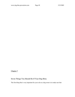 www.dog-bite-prevention.com Page 49 3/23/2005
Chapter 7
Seven Things You Should Do If Your Dog Bites.
The first thing that is very important for you to do as a dog owner is to make sure that
 