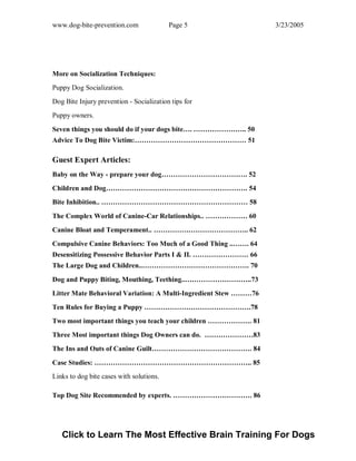www.dog-bite-prevention.com Page 5 3/23/2005
More on Socialization Techniques:
Puppy Dog Socialization.
Dog Bite Injury prevention - Socialization tips for
Puppy owners.
Seven things you should do if your dogs bite…. ………………….. 50
Advice To Dog Bite Victim:………………………………………… 51
Guest Expert Articles:
Baby on the Way - prepare your dog………………………………. 52
Children and Dog……………………………………………………. 54
Bite Inhibition.. ……………………………………………………… 58
The Complex World of Canine-Car Relationships.. ……………… 60
Canine Bloat and Temperament.. ………………………………….. 62
Compulsive Canine Behaviors: Too Much of a Good Thing ..……. 64
Desensitizing Possessive Behavior Parts I & II. …………………… 66
The Large Dog and Children..………………………………………. 70
Dog and Puppy Biting, Mouthing, Teething..………………………..73
Litter Mate Behavioral Variation: A Multi-Ingredient Stew ………76
Ten Rules for Buying a Puppy ……………………………………….78
Two most important things you teach your children ………………. 81
Three Most important things Dog Owners can do. …………………83
The Ins and Outs of Canine Guilt……………………………………. 84
Case Studies: ………………………………………………………….. 85
Links to dog bite cases with solutions.
Top Dog Site Recommended by experts. ……………………………. 86
Click to Learn The Most Effective Brain Training For Dogs
 