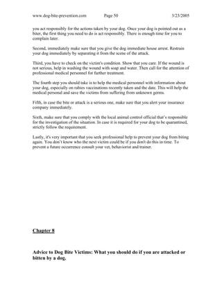 www.dog-bite-prevention.com Page 50 3/23/2005
you act responsibly for the actions taken by your dog. Once your dog is pointed out as a
biter, the first thing you need to do is act responsibly. There is enough time for you to
complain later.
Second, immediately make sure that you give the dog immediate house arrest. Restrain
your dog immediately by separating it from the scene of the attack.
Third, you have to check on the victim's condition. Show that you care. If the wound is
not serious, help in washing the wound with soap and water. Then call for the attention of
professional medical personnel for further treatment.
The fourth step you should take is to help the medical personnel with information about
your dog, especially on rabies vaccinations recently taken and the date. This will help the
medical personal and save the victims from suffering from unknown germs.
Fifth, in case the bite or attack is a serious one, make sure that you alert your insurance
company immediately.
Sixth, make sure that you comply with the local animal control official that’s responsible
for the investigation of the situation. In case it is required for your dog to be quarantined,
strictly follow the requirement.
Lastly, it's very important that you seek professional help to prevent your dog from biting
again. You don’t know who the next victim could be if you don't do this in time. To
prevent a future occurrence consult your vet, behaviorist and trainer.
Chapter 8
Advice to Dog Bite Victims: What you should do if you are attacked or
bitten by a dog.
 