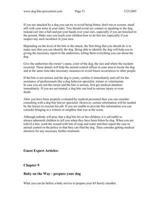 www.dog-bite-prevention.com Page 51 3/23/2005
If you are attacked by a dog you can try to avoid being bitten; don't run or scream, stand
still with your arms at your sides. You should avoid eye contact or speaking to the dog,
instead curl into a ball and put your hands over your ears, especially if you are knocked to
the ground. Make sure you teach your children how to do this too, especially if you
suspect any such incidence in your area.
Depending on the level of the bite or the attack, the first thing that you should do is to
make sure that you can identify the dog. Being able to identify the dog will help you in
giving the necessary report to the authorities, telling them everything you can about the
dog.
Give the authorities the owner’s name, color of the dog, the size and where the incident
occurred. These details will help the animal control officer in your area to locate the dog
and at the same time take necessary measures to avoid future occurrences to other people.
If the bite is not serious and the dog is yours, confine it immediately and call for the
assistance of professionals like a dog behavior specialist, trainer or veterinarian.
In case you are not the owner and the bite is serious, first get medical attention
immediately. If you are not treated, a dog bite can lead to serious injury or even
death.
After you have been properly evaluated by medical personnel then you can consider
consulting with a dog bite lawyer specialist. However, certain information will be needed
by the lawyer to execute his job. If you are unable to provide this information you can
consider bringing in a witness or neighbor that was at the scene.
Although nobody will pray that a dog bite his or her children, it is advisable to
always admonish children to tell you when they have been bitten by dog. When you are
told of a bite, wash the wound with lots of soap and water and then report the case to
animal control or the police so that they can find the dog. Then consider getting medical
attention for any necessary further treatment.
Guest Expert Articles:
Chapter 9
Baby on the Way - prepare your dog
What you can do before a baby arrives to prepare your k9 family member.
 