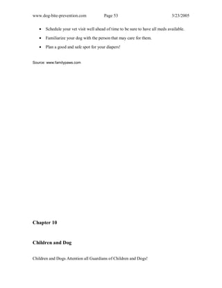 www.dog-bite-prevention.com Page 53 3/23/2005
• Schedule your vet visit well ahead of time to be sure to have all meds available.
• Familiarize your dog with the person that may care for them.
• Plan a good and safe spot for your diapers!
Source: www.familypaws.com
Chapter 10
Children and Dog
Children and Dogs Attention all Guardians of Children and Dogs!
 