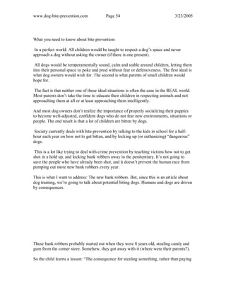 www.dog-bite-prevention.com Page 54 3/23/2005
What you need to know about bite prevention:
In a perfect world: All children would be taught to respect a dog’s space and never
approach a dog without asking the owner (if there is one present).
All dogs would be temperamentally sound, calm and stable around children, letting them
into their personal space to poke and prod without fear or defensiveness. The first ideal is
what dog owners would wish for. The second is what parents of small children would
hope for.
The fact is that neither one of these ideal situations is often the case in the REAL world.
Most parents don’t take the time to educate their children in respecting animals and not
approaching them at all or at least approaching them intelligently.
And most dog owners don’t realize the importance of properly socializing their puppies
to become well-adjusted, confident dogs who do not fear new environments, situations or
people. The end result is that a lot of children are bitten by dogs.
Society currently deals with bite prevention by talking to the kids in school for a half-
hour each year on how not to get bitten, and by locking up (or euthanizing) “dangerous”
dogs.
This is a lot like trying to deal with crime prevention by teaching victims how not to get
shot in a hold up, and locking bank robbers away in the penitentiary. It’s not going to
save the people who have already been shot, and it doesn’t prevent the human race from
pumping out more new bank robbers every year.
This is what I want to address: The new bank robbers. But, since this is an article about
dog training, we’re going to talk about potential biting dogs. Humans and dogs are driven
by consequences.
These bank robbers probably started out when they were 8 years old, stealing candy and
gum from the corner store. Somehow, they got away with it (where were their parents?).
So the child learns a lesson: “The consequence for stealing something, rather than paying
 