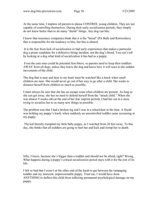 www.dog-bite-prevention.com Page 56 3/23/2005
At the same time, I implore all parents to please CONTROL young children. They are not
capable of controlling themselves. During their early socialization periods, they simply
do not know better than to do many “dumb” things. Any dog can bite.
I know that insurance companies think that it is the “breed” (Pit Bulls and Rottweilers)
that is responsible for the tendency to bite, but this is absurd.
It is the fear from lack of socialization or bad early experiences that makes a particular
dog a prime candidate for a defensive biting incident, not the dog’s breed. You can’t tell
by looking at a dog what kind of socialization it has had as a puppy.
Even the cute ones could be potential fear-biters, so parents need to keep their toddlers
AWAY from all dogs, unless they know the dog and know how it will react to the sudden
movements of the child.
The dog that is near and dear to my heart must be watched like a hawk when small
children are near. She would never go out of her way to go after a child. She wants to
distance herself from children as much as possible.
I must always be sure that she has an escape route when children are present. As long as
she can get away, she has no need to defend herself from the “attack child.” When she
was almost 9 weeks old (at the end of her fear imprint period), I had her out in a store
trying to socialize her to as many new things as possible.
The problem was that I had a broken leg and I was in a wheelchair at the time. A friend
was holding my puppy’s leash, when suddenly an uncontrolled toddler came screaming at
my puppy.
The kid literally trampled my little baby puppy, as I watched from 20 feet away. To this
day, she thinks that all toddlers are going to hurt her and kick and stomp her to death.
Silly, I know, because she’s bigger than a toddler and should not be afraid, right? Wrong.
What happens during a puppy’s critical socialization period stays with it for the rest of its
life.
I felt so bad that I wasn’t at the other end of the leash to get between the rampaging
toddler and my innocent, impressionable puppy. Trust me, I would have done
ANYTHING to deflect this child from inflicting permanent psychological damage on my
puppy.
 