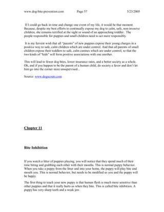 www.dog-bite-prevention.com Page 57 3/23/2005
If I could go back in time and change one event of my life, it would be that moment.
Because, despite my best efforts to continually expose my dog to calm, safe, non-invasive
children, she remains terrified at the sight or sound of an approaching toddler. The
people responsible for puppies and small children need to act more responsibly.
It is my fervent wish that all “parents” of new puppies expose their young charges in a
positive way to safe, calm children which are under control. And that all parents of small
children expose their toddlers to safe, calm canines which are under control, so that the
two kinds of “kids” will form positive associations with one another.
This will lead to fewer dog bites, lower insurance rates, and a better society as a whole.
Oh, and if you happen to be the parent of a human child, do society a favor and don’t let
him go into the corner store unsupervised...
Source: www.dogscouts.com
Chapter 11
Bite Inhibition
If you watch a litter of puppies playing, you will notice that they spend much of their
time biting and grabbing each other with their mouths. This is normal puppy behavior.
When you take a puppy from the litter and into your home, the puppy will play bite and
mouth you. This is normal behavior, but needs to be modified so you and the puppy will
be happy.
The first thing to teach your new puppy is that human flesh is much more sensitive than
other puppies and that it really hurts us when they bite. This is called bite inhibition. A
puppy has very sharp teeth and a weak jaw.
 