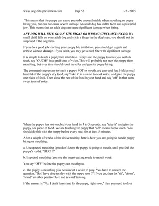 www.dog-bite-prevention.com Page 58 3/23/2005
This means that the puppy can cause you to be uncomfortable when mouthing or puppy
biting you, but can not cause severe damage. An adult dog has duller teeth and a powerful
jaw. This means that an adult dog can cause significant damage when biting.
ANY DOG WILL BITE GIVEN THE RIGHT OR WRONG CIRCUMSTANCES! If a
small child falls on your adult dog and sticks a finger in the dog's eye, you should not be
surprised if the dog bites.
If you do a good job teaching your puppy bite inhibition, you should get a grab and
release without damage. If you don't, you may get a hard bite with significant damage.
It is simple to teach a puppy bite inhibition. Every time the puppy touches you with its
teeth, say "OUCH!" in a gruff tone of voice. This will probably not stop the puppy from
mouthing, but over time should result in softer and gentler puppy biting.
The commands necessary to teach a puppy NOT to mouth, are easy and fun. Hold a small
handful of the puppy's dry food, say "take it" in a sweet tone of voice, and give the puppy
one piece of food. Then close the rest of the food in your hand and say "off" in that same
sweet tone of voice.
When the puppy has not touched your hand for 3 to 5 seconds, say "take it" and give the
puppy one piece of food. We are teaching the puppy that "off" means not to touch. You
should do this with the puppy before every meal for at least 5 minutes.
After a couple of weeks of the above training, here is how you are going to handle puppy
biting or mouthing:
a. Unexpected mouthing (you don't know the puppy is going to mouth, until you feel the
puppy's teeth): "OUCH!"
b. Expected mouthing (you see the puppy getting ready to mouth you):
You say "OFF" before the puppy can mouth you.
c. The puppy is mouthing you because of a desire to play. You have to answer the
question, "Do I have time to play with the puppy now ?" If you do, then do "sit", "down",
"stand" or other positive 'lure and reward' training.
If the answer is "No, I don't have time for the puppy, right now," then you need to do a
 