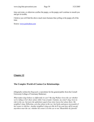 www.dog-bite-prevention.com Page 59 3/23/2005
time out (crate, or otherwise confine the puppy, so the puppy can't continue to mouth you
and get in trouble.
I believe you will find the above much more humane than yelling at the puppy all of the
time.
Source: www.joelwalton.com
Chapter 12
The Complex World of Canine-Car Relationships
(Originally written for Dogwatch, a newsletter for the general public from the Cornell
University College of Veterinary Medicine)
What makes dogs behave so differently in cars? My dog Wallace loves the car whether
we're riding or he's there alone while I run errands. Cammie, my sister's dog, loves to
ride in the car, but tears the upholstery apart if my sister leaves her alone there. My
neighbor's dog, Dilbertina, acts fine alone in the car, but barks and paces incessantly if
her owner is with her. Another neighbor's dog acts like he'll rip your face off if you get
anywhere near the car, whether his owner is in the car or not. Meanwhile my parents'
 