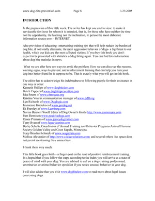 www.dog-bite-prevention.com Page 6 3/23/2005
INTRODUCTION
In the preparation of this little work. The writer has kept one end in view: to make it
serviceable for those for whom it is intended, that is, for those who have neither the time
nor the opportunity, the learning nor the inclination, to peruse the most elaborate
information source ever – INTERNET.
Also provision of educating- entertaining training tips that will help reduce the burden of
dog bite, if not totally eliminate, the most aggressive behavior of dogs- a big threat to our
health, which our kids are the most affected victims. If you buy this book you don’t
expect to be presented with statistics of dog biting again. You can find lots information
about dog bite statistics in news.
What we are after here are ways to avoid the problem. How we can discover the reasons,
warning signs, ways to prevent, and reinforcement training that can help you turn your
dog into better friend he is suppose to be. That is exactly what you will get in this book.
The editor has to acknowledge his indebtedness to following people for their assistance in
one way or other:
Kenneth Phillips of www.dogbitelaw.com
Butch Cappel of www.dogbiteprevention.com
Rita Peters of www.cbrrescue.org
Kristina Vourax communication manager of www.ddfl.org
Lyn Richards of www.Doglogic.com
Jeanneane Kutsukos of www.prodog.net
Ed Frawley of www.Leerburg.com
Norma Bennett Woolf Editor of Dog Owner's Guide http://www.canismajor.com
Pam Dennison www.positivedogs.com
Renee Premaza of www.jerseydogtrainer.com
Terry Ryan of www.legacycanine.com
Becky Schultz Coordinator of Animal Training and Behavior Programs Animal Humane
Society Golden Valley and Coon Rapids, Minnesota.
Stacy Braslau-Schneck of www.wagntrain.com
Melissa Alexander of http://www.clickersolutions.com and several others that space does
not permit mentioning their names here.
I thank them very much.
This little book goes forth—a finger-post on the road of positive reinforcement training.
It is hoped that if you follow the steps according to the index you will arrive at a state of
peace of mind with your dog. You are advised to call on a dog-training professional,
veterinarian or animal behavior specialist if you notice unusual behavior in your dog.
I will also advise that you visit www.dogbitelaw.com to read more about legal issues
concerning dogs.
 