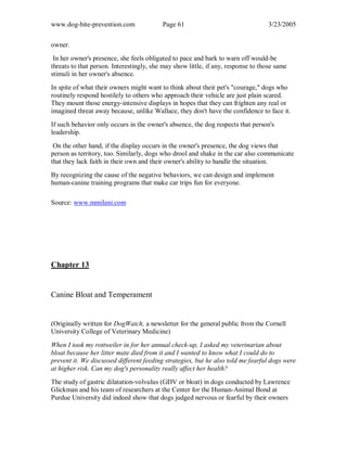 www.dog-bite-prevention.com Page 61 3/23/2005
owner.
In her owner's presence, she feels obligated to pace and bark to warn off would-be
threats to that person. Interestingly, she may show little, if any, response to those same
stimuli in her owner's absence.
In spite of what their owners might want to think about their pet's "courage," dogs who
routinely respond hostilely to others who approach their vehicle are just plain scared.
They mount those energy-intensive displays in hopes that they can frighten any real or
imagined threat away because, unlike Wallace, they don't have the confidence to face it.
If such behavior only occurs in the owner's absence, the dog respects that person's
leadership.
On the other hand, if the display occurs in the owner's presence, the dog views that
person as territory, too. Similarly, dogs who drool and shake in the car also communicate
that they lack faith in their own and their owner's ability to handle the situation.
By recognizing the cause of the negative behaviors, we can design and implement
human-canine training programs that make car trips fun for everyone.
Source: www.mmilani.com
Chapter 13
Canine Bloat and Temperament
(Originally written for DogWatch, a newsletter for the general public from the Cornell
University College of Veterinary Medicine)
When I took my rottweiler in for her annual check-up, I asked my veterinarian about
bloat because her litter mate died from it and I wanted to know what I could do to
prevent it. We discussed different feeding strategies, but he also told me fearful dogs were
at higher risk. Can my dog's personality really affect her health?
The study of gastric dilatation-volvulus (GDV or bloat) in dogs conducted by Lawrence
Glickman and his team of researchers at the Center for the Human-Animal Bond at
Purdue University did indeed show that dogs judged nervous or fearful by their owners
 