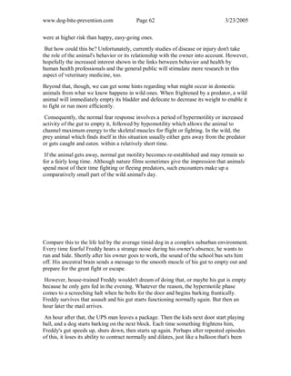 www.dog-bite-prevention.com Page 62 3/23/2005
were at higher risk than happy, easy-going ones.
But how could this be? Unfortunately, currently studies of disease or injury don't take
the role of the animal's behavior or its relationship with the owner into account. However,
hopefully the increased interest shown in the links between behavior and health by
human health professionals and the general public will stimulate more research in this
aspect of veterinary medicine, too.
Beyond that, though, we can get some hints regarding what might occur in domestic
animals from what we know happens in wild ones. When frightened by a predator, a wild
animal will immediately empty its bladder and defecate to decrease its weight to enable it
to fight or run more efficiently.
Consequently, the normal fear response involves a period of hypermotility or increased
activity of the gut to empty it, followed by hypomotility which allows the animal to
channel maximum energy to the skeletal muscles for flight or fighting. In the wild, the
prey animal which finds itself in this situation usually either gets away from the predator
or gets caught and eaten. within a relatively short time.
If the animal gets away, normal gut motility becomes re-established and may remain so
for a fairly long time. Although nature films sometimes give the impression that animals
spend most of their time fighting or fleeing predators, such encounters make up a
comparatively small part of the wild animal's day.
Compare this to the life led by the average timid dog in a complex suburban environment.
Every time fearful Freddy hears a strange noise during his owner's absence, he wants to
run and hide. Shortly after his owner goes to work, the sound of the school bus sets him
off. His ancestral brain sends a message to the smooth muscle of his gut to empty out and
prepare for the great fight or escape.
However, house-trained Freddy wouldn't dream of doing that, or maybe his gut is empty
because he only gets fed in the evening. Whatever the reason, the hypermotile phase
comes to a screeching halt when he bolts for the door and begins barking frantically.
Freddy survives that assault and his gut starts functioning normally again. But then an
hour later the mail arrives.
An hour after that, the UPS man leaves a package. Then the kids next door start playing
ball, and a dog starts barking on the next block. Each time something frightens him,
Freddy's gut speeds up, shuts down, then starts up again. Perhaps after repeated episodes
of this, it loses its ability to contract normally and dilates, just like a balloon that's been
 
