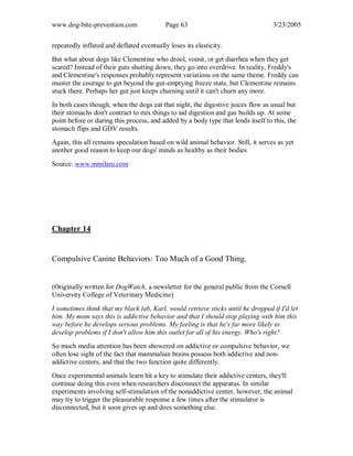 www.dog-bite-prevention.com Page 63 3/23/2005
repeatedly inflated and deflated eventually loses its elasticity.
But what about dogs like Clementine who drool, vomit, or get diarrhea when they get
scared? Instead of their guts shutting down, they go into overdrive. In reality, Freddy's
and Clementine's responses probably represent variations on the same theme. Freddy can
muster the courage to get beyond the gut-emptying freeze state, but Clementine remains
stuck there. Perhaps her gut just keeps churning until it can't churn any more.
In both cases though, when the dogs eat that night, the digestive juices flow as usual but
their stomachs don't contract to mix things to aid digestion and gas builds up. At some
point before or during this process, and added by a body type that lends itself to this, the
stomach flips and GDV results.
Again, this all remains speculation based on wild animal behavior. Still, it serves as yet
another good reason to keep our dogs' minds as healthy as their bodies
Source: www.mmilani.com
Chapter 14
Compulsive Canine Behaviors: Too Much of a Good Thing.
(Originally written for DogWatch, a newsletter for the general public from the Cornell
University College of Veterinary Medicine)
I sometimes think that my black lab, Karl, would retrieve sticks until he dropped if I'd let
him. My mom says this is addictive behavior and that I should stop playing with him this
way before he develops serious problems. My feeling is that he's far more likely to
develop problems if I don't allow him this outlet for all of his energy. Who's right?
So much media attention has been showered on addictive or compulsive behavior, we
often lose sight of the fact that mammalian brains possess both addictive and non-
addictive centers, and that the two function quite differently.
Once experimental animals learn hit a key to stimulate their addictive centers, they'll
continue doing this even when researchers disconnect the apparatus. In similar
experiments involving self-stimulation of the nonaddictive center, however, the animal
may try to trigger the pleasurable response a few times after the stimulator is
disconnected, but it soon gives up and does something else.
 