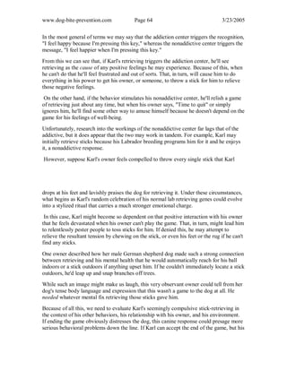 www.dog-bite-prevention.com Page 64 3/23/2005
In the most general of terms we may say that the addiction center triggers the recognition,
"I feel happy because I'm pressing this key," whereas the nonaddictive center triggers the
message, "I feel happier when I'm pressing this key."
From this we can see that, if Karl's retrieving triggers the addiction center, he'll see
retrieving as the cause of any positive feelings he may experience. Because of this, when
he can't do that he'll feel frustrated and out of sorts. That, in turn, will cause him to do
everything in his power to get his owner, or someone, to throw a stick for him to relieve
those negative feelings.
On the other hand, if the behavior stimulates his nonaddictive center, he'll relish a game
of retrieving just about any time, but when his owner says, "Time to quit" or simply
ignores him, he'll find some other way to amuse himself because he doesn't depend on the
game for his feelings of well-being.
Unfortunately, research into the workings of the nonaddictive center far lags that of the
addictive, but it does appear that the two may work in tandem. For example, Karl may
initially retrieve sticks because his Labrador breeding programs him for it and he enjoys
it, a nonaddictive response.
However, suppose Karl's owner feels compelled to throw every single stick that Karl
drops at his feet and lavishly praises the dog for retrieving it. Under these circumstances,
what begins as Karl's random celebration of his normal lab retrieving genes could evolve
into a stylized ritual that carries a much stronger emotional charge.
In this case, Karl might become so dependent on that positive interaction with his owner
that he feels devastated when his owner can't play the game. That, in turn, might lead him
to relentlessly pester people to toss sticks for him. If denied this, he may attempt to
relieve the resultant tension by chewing on the stick, or even his feet or the rug if he can't
find any sticks.
One owner described how her male German shepherd dog made such a strong connection
between retrieving and his mental health that he would automatically reach for his ball
indoors or a stick outdoors if anything upset him. If he couldn't immediately locate a stick
outdoors, he'd leap up and snap branches off trees.
While such an image might make us laugh, this very observant owner could tell from her
dog's tense body language and expression that this wasn't a game to the dog at all. He
needed whatever mental fix retrieving those sticks gave him.
Because of all this, we need to evaluate Karl's seemingly compulsive stick-retrieving in
the context of his other behaviors, his relationship with his owner, and his environment.
If ending the game obviously distresses the dog, this canine response could presage more
serious behavioral problems down the line. If Karl can accept the end of the game, but his
 