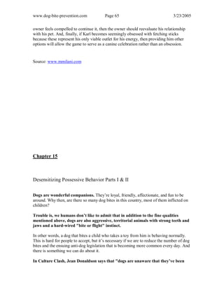 www.dog-bite-prevention.com Page 65 3/23/2005
owner feels compelled to continue it, then the owner should reevaluate his relationship
with his pet. And, finally, if Karl becomes seemingly obsessed with fetching sticks
because these represent his only viable outlet for his energy, then providing him other
options will allow the game to serve as a canine celebration rather than an obsession.
Source: www.mmilani.com
Chapter 15
Desensitizing Possessive Behavior Parts I & II
Dogs are wonderful companions. They’re loyal, friendly, affectionate, and fun to be
around. Why then, are there so many dog bites in this country, most of them inflicted on
children?
Trouble is, we humans don’t like to admit that in addition to the fine qualities
mentioned above, dogs are also aggressive, territorial animals with strong teeth and
jaws and a hard-wired "bite or flight" instinct.
In other words, a dog that bites a child who takes a toy from him is behaving normally.
This is hard for people to accept, but it’s necessary if we are to reduce the number of dog
bites and the ensuing anti-dog legislation that is becoming more common every day. And
there is something we can do about it.
In Culture Clash, Jean Donaldson says that "dogs are unaware that they’ve been
 