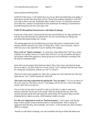 www.dog-bite-prevention.com Page 67 3/23/2005
means getting something better.
In Part II of this series, I will explain how you can go about reconditioning your puppy or
adult dog to accept what most dogs will not. Please keep reading, and plan to work with
your dog on these exercises. Remember that in today’s society, if a dog bites someone
more than once, chances are high that he’ll be euthanized. So making a commitment to
reconditioning may just save your dog’s life!
PART II: Recondition Possessiveness with Object Exchange
In part one of this series, I discussed the fact that normal behavior for dogs includes not
only the loyal affection they are admired for, but also several behaviors (biting and
growling) that human beings can’t accept.
Preventing aggression by reconditioning your dog with positive reinforcement is the
humane solution required of us when we bring these "aliens" into our homes. And it’s
relatively easy to do, especially if you’re starting with a puppy.
First, work on "object exchanges." As carnivores, dogs defend their "kill" from others
(whether its a caribou carcass or a tennis ball). However, we can recondition the dog to
feel relaxed, rather than aggressive, about giving up a toy by offering to exchange with
the dog for something better.
Start with a toy the puppy feels lukewarm about. Show him a treat, and when he drops
the toy to take it, use your clicker (or a word, such as "yes!") and give him the treat. Once
he’s doing this consistently, add the cue "out" or "drop it."
Then try it with a more popular toy. Once this is going very well, touch the toy with your
hand and say "out," reinforcing heavily with food.
Also teach your dog cooperation by playing the "two toy game". Use two (or three) of
the exact same toy, then throw one toy. Your puppy will run out for it, and as the puppy
returns, show him a second one.
Toss it in the air and catch it yourself or slap it on the floor to make it seem more
attractive than the one he's got in his mouth. When he drops the first toy, throw the
second, then pick up the first and repeat the whole thing. He’ll quickly figure out that
dropping the toy makes you play, while keeping it makes you quit.
It’s also very important to work on "food bowl games". I don’t agree with forcing
dogs to allow people to take food from them or risk punishment. This is asking for
aggression from the dog, and eventually, you’ll get it - if not towards you, then towards a
child or a stranger.
Instead, as with object exchange, you can recondition the dog to think that hands near
 
