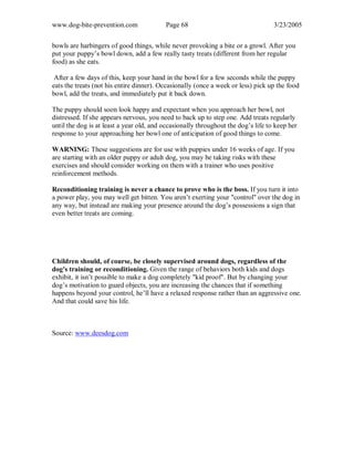 www.dog-bite-prevention.com Page 68 3/23/2005
bowls are harbingers of good things, while never provoking a bite or a growl. After you
put your puppy’s bowl down, add a few really tasty treats (different from her regular
food) as she eats.
After a few days of this, keep your hand in the bowl for a few seconds while the puppy
eats the treats (not his entire dinner). Occasionally (once a week or less) pick up the food
bowl, add the treats, and immediately put it back down.
The puppy should soon look happy and expectant when you approach her bowl, not
distressed. If she appears nervous, you need to back up to step one. Add treats regularly
until the dog is at least a year old, and occasionally throughout the dog’s life to keep her
response to your approaching her bowl one of anticipation of good things to come.
WARNING: These suggestions are for use with puppies under 16 weeks of age. If you
are starting with an older puppy or adult dog, you may be taking risks with these
exercises and should consider working on them with a trainer who uses positive
reinforcement methods.
Reconditioning training is never a chance to prove who is the boss. If you turn it into
a power play, you may well get bitten. You aren’t exerting your "control" over the dog in
any way, but instead are making your presence around the dog’s possessions a sign that
even better treats are coming.
Children should, of course, be closely supervised around dogs, regardless of the
dog's training or reconditioning. Given the range of behaviors both kids and dogs
exhibit, it isn’t possible to make a dog completely "kid proof". But by changing your
dog’s motivation to guard objects, you are increasing the chances that if something
happens beyond your control, he’ll have a relaxed response rather than an aggressive one.
And that could save his life.
Source: www.deesdog.com
 