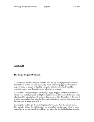 www.dog-bite-prevention.com Page 69 3/23/2005
Chapter 16
The Large Dog and Children
1. Do not allow the child, however small to, tease the dog either physically or verbally.
The child who shrieks and leaps incessantly beside a nervous puppy may drive him to
snap out in fear as quickly as the child who grabs it's tail or sits on it. If a child is
persistent, remove him. Do not even once allow him to continue.
2. Do not let a small child to pick up or carry a puppy. Puppies, like babies are afraid of
falling. They will often squirm and fight to free themselves. If successful, they may break
a leg. (Vet bills are not cheap.) If panicked they may even bite. Remember, in this case, it
is not the puppies fault, but yours for allowing the situation to progress to the point where
the puppy can no longer cope with it.
Encourage the child to get down on the puppies level, ie, the floor for fun and games.
They can play all they like without either one getting hurt and the puppy is free to move
away when he has had enough. A child may not realize the fact that he has inadvertently
 