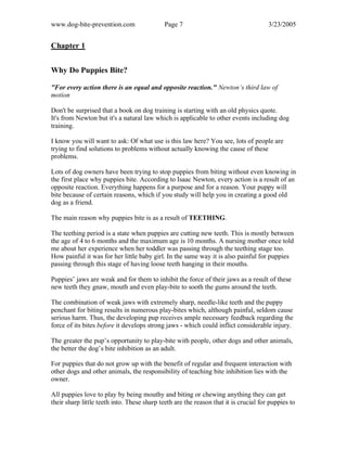 www.dog-bite-prevention.com Page 7 3/23/2005
Chapter 1
Why Do Puppies Bite?
"For every action there is an equal and opposite reaction." Newton’s third law of
motion
Don't be surprised that a book on dog training is starting with an old physics quote.
It's from Newton but it's a natural law which is applicable to other events including dog
training.
I know you will want to ask: Of what use is this law here? You see, lots of people are
trying to find solutions to problems without actually knowing the cause of these
problems.
Lots of dog owners have been trying to stop puppies from biting without even knowing in
the first place why puppies bite. According to Isaac Newton, every action is a result of an
opposite reaction. Everything happens for a purpose and for a reason. Your puppy will
bite because of certain reasons, which if you study will help you in creating a good old
dog as a friend.
The main reason why puppies bite is as a result of TEETHING.
The teething period is a state when puppies are cutting new teeth. This is mostly between
the age of 4 to 6 months and the maximum age is 10 months. A nursing mother once told
me about her experience when her toddler was passing through the teething stage too.
How painful it was for her little baby girl. In the same way it is also painful for puppies
passing through this stage of having loose teeth hanging in their mouths.
Puppies’ jaws are weak and for them to inhibit the force of their jaws as a result of these
new teeth they gnaw, mouth and even play-bite to sooth the gums around the teeth.
The combination of weak jaws with extremely sharp, needle-like teeth and the puppy
penchant for biting results in numerous play-bites which, although painful, seldom cause
serious harm. Thus, the developing pup receives ample necessary feedback regarding the
force of its bites before it develops strong jaws - which could inflict considerable injury.
The greater the pup’s opportunity to play-bite with people, other dogs and other animals,
the better the dog’s bite inhibition as an adult.
For puppies that do not grow up with the benefit of regular and frequent interaction with
other dogs and other animals, the responsibility of teaching bite inhibition lies with the
owner.
All puppies love to play by being mouthy and biting or chewing anything they can get
their sharp little teeth into. These sharp teeth are the reason that it is crucial for puppies to
 