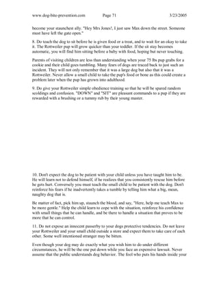 www.dog-bite-prevention.com Page 71 3/23/2005
become your staunchest ally. "Hey Mrs Jones!, I just saw Max down the street. Someone
must have left the gate open."
8. Do teach the dog to sit before he is given food or a treat, and to wait for an okay to take
it. The Rottweiler pup will grow quicker than your toddler. If the sit stay becomes
automatic, you will find him sitting before a baby with food, hoping but never touching.
Parents of visiting children are less than understanding when your 75 lbs pup grabs for a
cookie and their child goes tumbling. Many fears of dogs are traced back to just such an
incident. They will not only remember that it was a large dog but also that it was a
Rottweiler. Never allow a small child to take the pup's food or bone as this could create a
problem later when the pup has grown into adulthood.
9. Do give your Rottweiler simple obedience training so that he will be spared random
scoldings and confusion. "DOWN" and "SIT" are pleasant commands to a pup if they are
rewarded with a brushing or a tummy rub by their young master.
10. Don't expect the dog to be patient with your child unless you have taught him to be.
He will learn not to defend himself, if he realizes that you consistently rescue him before
he gets hurt. Conversely you must teach the small child to be patient with the dog. Don't
reinforce his fears if he inadvertently takes a tumble by telling him what a big, mean,
naughty dog that is.
Be matter of fact, pick him up, staunch the blood, and say, "Here, help me teach Max to
be more gentle." Help the child learn to cope with the situation, reinforce his confidence
with small things that he can handle, and be there to handle a situation that proves to be
more that he can control.
11. Do not expose an innocent passerby to your dogs protective tendencies. Do not leave
your Rottweiler and your small child outside a store and expect them to take care of each
other. Some well intentioned stranger may be bitten.
Even though your dog may do exactly what you wish him to do under different
circumstances, he will be the one put down while you face an expensive lawsuit. Never
assume that the public understands dog behavior. The fool who puts his hands inside your
 