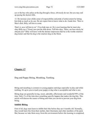 www.dog-bite-prevention.com Page 72 3/23/2005
car or the boy who pokes at the dog through a fence, obviously do not, but you may end
up paying the doctors bills.
12. Do increase your childs sense of responsibility and pride of achievement by letting
him help as much as he can. Do not expect him to know what to do. Guide him. "Here is
Max's dish, Billy, tell him to come.
That's it, now tell him to sit." (You help max sit. He is just learning that he must also
obey Billy too.) "Good, now put the dish down. Tell him okay. There, see how nicely he
obeyed you!" Billy will leave with the distinct impression that he is the worlds smartest
dog trainer and that his dog is the smartest dog on the block.
Chapter 17
Dog and Puppy Biting, Mouthing, Teething.
Biting and mouthing is common in young puppies and dogs especially in play and while
teething. It's up to you to teach your puppy or dog what is acceptable and what is not.
Biting dogs are generally loving, sweet, adorable, affectionate and wonderful 99% of the
time. Only 1% of the time does something specific happen that makes the dog bite. This
article will discuss the causes of biting and what you can do to prevent your dog from
biting.
Inhibit Biting
First of all, dogs must learn to inhibit their bite before they are 4 months old. Normally,
they would learn this from their mother, their littermates and other members of the pack.
But, because we take them away from this environment before this learning is completed,
 