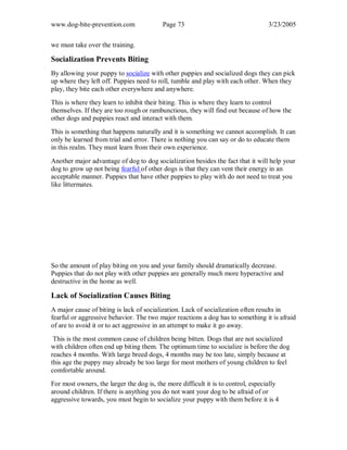 www.dog-bite-prevention.com Page 73 3/23/2005
we must take over the training.
Socialization Prevents Biting
By allowing your puppy to socialize with other puppies and socialized dogs they can pick
up where they left off. Puppies need to roll, tumble and play with each other. When they
play, they bite each other everywhere and anywhere.
This is where they learn to inhibit their biting. This is where they learn to control
themselves. If they are too rough or rambunctious, they will find out because of how the
other dogs and puppies react and interact with them.
This is something that happens naturally and it is something we cannot accomplish. It can
only be learned from trial and error. There is nothing you can say or do to educate them
in this realm. They must learn from their own experience.
Another major advantage of dog to dog socialization besides the fact that it will help your
dog to grow up not being fearful of other dogs is that they can vent their energy in an
acceptable manner. Puppies that have other puppies to play with do not need to treat you
like littermates.
So the amount of play biting on you and your family should dramatically decrease.
Puppies that do not play with other puppies are generally much more hyperactive and
destructive in the home as well.
Lack of Socialization Causes Biting
A major cause of biting is lack of socialization. Lack of socialization often results in
fearful or aggressive behavior. The two major reactions a dog has to something it is afraid
of are to avoid it or to act aggressive in an attempt to make it go away.
This is the most common cause of children being bitten. Dogs that are not socialized
with children often end up biting them. The optimum time to socialize is before the dog
reaches 4 months. With large breed dogs, 4 months may be too late, simply because at
this age the puppy may already be too large for most mothers of young children to feel
comfortable around.
For most owners, the larger the dog is, the more difficult it is to control, especially
around children. If there is anything you do not want your dog to be afraid of or
aggressive towards, you must begin to socialize your puppy with them before it is 4
 