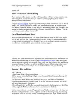 www.dog-bite-prevention.com Page 74 3/23/2005
months old.
Trust and Respect Inhibits Biting
There are many other reasons your dog will bite and you will have to take an active role
in teaching them. However, before you can teach your dog anything, there are two
prerequisites that are essential.
They are trust and respect. If your dog doesn't trust you, there is no reason why he should
respect you. If your dog does not respect you, your relationship will be like two 5 year
olds bossing each other around. If your dog does not trust and respect you, then when you
attempt to teach your dog something, he will regard you as if he were thinking, "Who do
you think you are to tell me what to do?"
Use of Reprimands and Biting
Never hit, kick or slap your dog. This is the quickest way to erode the dog's trust in you.
Yes, he will still love you. Even abused dogs love their owners. A unique characteristic
of dogs is their unconditional love. You don't have to do anything to acquire your dog's
love. But you must do a lot to gain your dog's trust and respect.
Another area where we destroy our dog's trust in us is when we scold or punish them for
housesoiling mistakes and accidents. When housetraining your puppy, there is never an
appropriate time to punish or reprimand. If you catch your dog in the act, just head for the
towels and cleaner. You have no right to scold him, because if he is going in the wrong
place, it is your fault, not his. If you find an accident after the fact, just clean it up.
Summary Tips on Biting
Just a few tips:
1. Reprimand alone will never stop biting.
2. If no respect exists, the biting will get worse. If you act like a littermate, the dog will
treat you as one.
3. If trust is not there, the dog may eventually bite out of fear or lack or confidence.
4. Inconsistency sabotages training. If you let the dog bite some of the time, then biting
will never be completely eliminated.
5. Don't forget follow up. The dog must understand that it is the biting that you don't like,
not the dog itself. Make up afterwards, but on your terms, not the dog's.
Most owners wait until a bite just "happens to occur" before trying to deal with it and are
therefore totally unprepared when it happens - and do all the wrong things, thus making
the problem worse. If your dog already has a biting problem you might want to order the
 