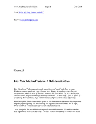 www.dog-bite-prevention.com Page 75 3/23/2005
book “Help! My Dog Has an Attitude.”
Source: www.perfectpaws.com
Chapter 18
Litter Mate Behavioral Variation: A Multi-Ingredient Stew
Two friends and I all got pups from the same litter and we all took them to puppy
kindergarten and obedience class. Now my dog, Skeeter, is totally trustworthy with
everyone and obedient most of the time. However, his litter mate, Zip, acts really edgy
around certain people even though he's very obedient. The third dog, Clyde, is afraid of
everything. How can three dogs with the same background turn out so differently?
Even though the battle over whether genes or the environment determine how organisms
respond physiologically and behaviorally has raged for decades with no end in sight,
fewer and fewer scientists consider this an either/or situation.
Most recognize that a combination of genetic and environmental factors contribute to
how a particular individual develops. The wild animals most likely to survive are those
 