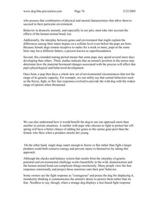 www.dog-bite-prevention.com Page 76 3/23/2005
who possess that combination of physical and mental characteristics that allow them to
succeed in their particular environment.
Behavior in domestic animals, and especially in our pets, must take into account the
effects of the human-animal bond, too.
Additionally, the interplay between genes and environment that might explain the
differences among litter mates begins on a cellular level even before the pups are born.
Because female dogs remain receptive to males for a week or more, pups in the same
litter may have different fathers, a process known as superfecundation.
Second, this extended mating period means that some pups may spend several more days
developing than others. Third, studies indicate that an animal's position in the uterus may
determine how the maternal hormonal changes associated with the process will affect that
pup's physiological and behavioral development.
Once born, a pup then faces a whole new set of environmental circumstances that test the
range of its genetic capacity. For example, we can safely say that certain behaviors-such
as the freeze, fight, or flee fear responses-evolved to provide the wild dog with the widest
range of options when threatened.
We can also understand how it would benefit the dog to use one approach more than
another in certain situations. A mother with pups who chooses to fight to protect her off-
spring will have a better chance of adding her genes to the canine gene pool than the
female who flees when a predator attacks her young.
On the other hand, single dogs smart enough to freeze or flee rather than fight a larger
predator could both conserve energy and prevent injury to themselves by taking this
approach.
Although the checks-and-balance system that results from the interplay of genetic
potential and environmental challenge works beautifully in the wild, domestication and
the human-animal bond can complicate things enormously. Many people view the fear
responses emotionally and project those emotions onto their pets' behavior.
Some owners see the fight response as "courageous" and praise the dog for displaying it,
mistakenly thinking it communicates the animal's desire to protect them rather than its
fear. Needless to say, though, when a strange dog displays a fear-based fight response
 