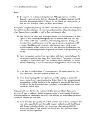 www.dog-bite-prevention.com Page 78 3/23/2005
killed.
2) Be sure you can be a responsible pet owner. Although everyone considers
themselves responsible, the facts say otherwise. Do you believe that cats should
always be able to roam outdoors? Wrong! Do you think it is a pity not to have at
least one litter from your current pet before it is neutered?
Wrong! Is it all right to let your dog out without a leash because it always listens to you?
Wrong! Pets need our attention, our protection, and our concern. They are not disposable
when they misbehave, get older, or outlive their entertainment value.
3) 3.Be sure you can afford a pet before you get one. Pets have needs and it is short -
sighted to think that the purchase price is the last expense other than food. Pets
need routine health care, vaccinations, spay/neutering, dentistry, training, and
licensing. Most would agree however that a pet gives much more than it could
ever cost. Should economic constraints arise, there are many public service
organizations that will see that you can have your pet neutered at low or no cost.
Failure to take advantage of these programs is a reflection of irresponsibility, not
poverty.
4) Never buy a pet on impulse. Most puppy/kitten mills thrive on this behavior. Do
you want to rescue that poor puppy from that enclosure? Can't stand to see those
kittens kept in that unclean cage? Your intentions may be honorable, but you are
directly contributing to more of these animals being produced and sold that way.
5) If you want to break the chain of events that makes this happen, don't buy a pet
from these outlets, and caution others against it too.
6) If you do not need a pet for show purposes, consider adopting an animal that
needs a home. Breed rescue organizations do their best to place animals in good
homes and they will be familiar with the breed and be able to tell if they have a
suitable pet for you. If you don't want a purebred, visit the local shelters. Not all
shelters are created equal.
Only deal with ones that have the best interest of the animals at heart. Responsible
shelters will want to make sure that the animals are going to an appropriate home, that
you understand about vaccinations and health care, and that you agree to have the animal
neutered if it has not yet been done.
7) If you do want a show quality pet or think you may want to breed it someday, deal
only with a reputable breeder. Reputable breeders will undoubtedly be affiliated
with the appropriate breed clubs, have health care information available for
several generations of their animals, and if applicable, have had these animals
screened for genetic problems.
 