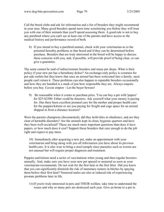 www.dog-bite-prevention.com Page 79 3/23/2005
Call the breed clubs and ask for information and a list of breeders they might recommend
in your area. Many good breeders spend more time scrutinizing you before they will trust
you with one of their animals than you'll spend assessing them. A good rule is not to buy
any purebred where you can't see at least one of the parents and have access to the
medical history and performance record of both.
8) If you intend to buy a purebred animal, check with your veterinarian as to the
potential heredity problems in that breed and if they can be determined before
purchase. Breeders that are truly interested in the breed will be happy to discuss
these concerns with you, and, if possible, will provide proof of being clear, or can
give a guarantee.
The same cannot be said of indiscriminate breeders and many pet shops. What is their
policy if your new pet has a hereditary defect? An exchange-only policy is common for
pet-sale outlets but they know that once an animal has been welcomed into a family, most
people can't return it. These problems can also happen to reputable breeders occasionally
and how they are handled is a mark of just how responsible they are. Always enquire
before you buy. Caveat emptor - Let the buyer beware!
9) Be reasonable when it comes to purchase price. You can buy a pet with 'papers'
for $25-$2500. Either could be disasters. Ask yourself what your money is paying
for. Has there been excellent prenatal care for the mother and proper health care
for the puppies/kittens or are you paying for freight and cage space for an animal
shipped in from a distance location?
Were the parents champions (documented), did they hold titles in obedience, and are they
clear of heritable disorders? Are the animals kept in clean, hygienic quarters and have
they been well-socialized? These are much more important questions than does it have
papers, or how much does it cost? Support those breeders that care enough to do the job
right and expect to pay more.
10) Immediately after acquiring a new pet, make an appointment with your
veterinarian and bring along with you all information you have about its previous
health care. It is also wise to bring a stool sample since parasites such as worms are
not unusual but will require proper diagnosis and treatment.
Puppies and kittens need a series of vaccinations when young and then regular boosters
annually. And, make sure you have your new pet spayed or neutered as soon as your
veterinarian recommends. Do not wait for the first heat or the first litter. Did you know
that you can significantly diminish the risk of mammary tumors in bitches by spaying
them before their first heat? Neutered males are also at reduced risk of experiencing
prostate problems later in life.
11) If you're truly interested in pets and THEIR welfare, take time to understand the
issues and why so many pets are destroyed each year. Give an home to a pet in
 