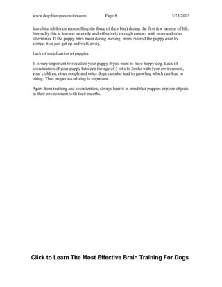 www.dog-bite-prevention.com Page 8 3/23/2005
learn bite inhibition (controlling the force of their bite) during the first few months of life.
Normally this is learned naturally and effectively through contact with mom and other
littermates. If the puppy bites mom during nursing, mom can roll the puppy over to
correct it or just get up and walk away.
Lack of socialization of puppies:
It is very important to socialize your puppy if you want to have happy dog. Lack of
socialization of your puppy between the age of 3 wks to 3mths with your environment,
your children, other people and other dogs can also lead to growling which can lead to
biting. Thus proper socializing is important.
Apart from teething and socialization, always bear it in mind that puppies explore objects
in their environment with their mouths.
Click to Learn The Most Effective Brain Training For Dogs
 