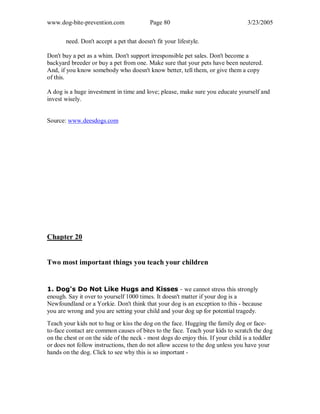 www.dog-bite-prevention.com Page 80 3/23/2005
need. Don't accept a pet that doesn't fit your lifestyle.
Don't buy a pet as a whim. Don't support irresponsible pet sales. Don't become a
backyard breeder or buy a pet from one. Make sure that your pets have been neutered.
And, if you know somebody who doesn't know better, tell them, or give them a copy
of this.
A dog is a huge investment in time and love; please, make sure you educate yourself and
invest wisely.
Source: www.deesdogs.com
Chapter 20
Two most important things you teach your children
1. Dog's Do Not Like Hugs and Kisses - we cannot stress this strongly
enough. Say it over to yourself 1000 times. It doesn't matter if your dog is a
Newfoundland or a Yorkie. Don't think that your dog is an exception to this - because
you are wrong and you are setting your child and your dog up for potential tragedy.
Teach your kids not to hug or kiss the dog on the face. Hugging the family dog or face-
to-face contact are common causes of bites to the face. Teach your kids to scratch the dog
on the chest or on the side of the neck - most dogs do enjoy this. If your child is a toddler
or does not follow instructions, then do not allow access to the dog unless you have your
hands on the dog. Click to see why this is so important -
 