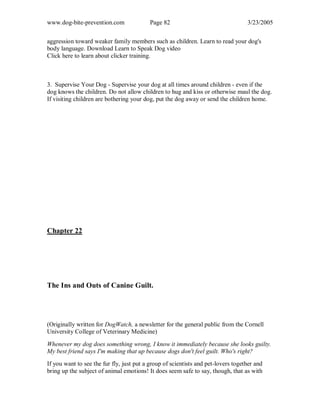 www.dog-bite-prevention.com Page 82 3/23/2005
aggression toward weaker family members such as children. Learn to read your dog's
body language. Download Learn to Speak Dog video
Click here to learn about clicker training.
3. Supervise Your Dog - Supervise your dog at all times around children - even if the
dog knows the children. Do not allow children to hug and kiss or otherwise maul the dog.
If visiting children are bothering your dog, put the dog away or send the children home.
Chapter 22
The Ins and Outs of Canine Guilt.
(Originally written for DogWatch, a newsletter for the general public from the Cornell
University College of Veterinary Medicine)
Whenever my dog does something wrong, I know it immediately because she looks guilty.
My best friend says I'm making that up because dogs don't feel guilt. Who's right?
If you want to see the fur fly, just put a group of scientists and pet-lovers together and
bring up the subject of animal emotions! It does seem safe to say, though, that as with
 