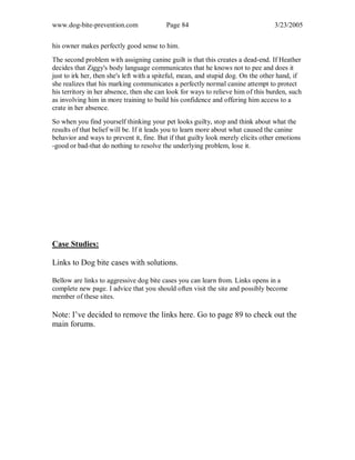 www.dog-bite-prevention.com Page 84 3/23/2005
his owner makes perfectly good sense to him.
The second problem with assigning canine guilt is that this creates a dead-end. If Heather
decides that Ziggy's body language communicates that he knows not to pee and does it
just to irk her, then she's left with a spiteful, mean, and stupid dog. On the other hand, if
she realizes that his marking communicates a perfectly normal canine attempt to protect
his territory in her absence, then she can look for ways to relieve him of this burden, such
as involving him in more training to build his confidence and offering him access to a
crate in her absence.
So when you find yourself thinking your pet looks guilty, stop and think about what the
results of that belief will be. If it leads you to learn more about what caused the canine
behavior and ways to prevent it, fine. But if that guilty look merely elicits other emotions
-good or bad-that do nothing to resolve the underlying problem, lose it.
Case Studies:
Links to Dog bite cases with solutions.
Bellow are links to aggressive dog bite cases you can learn from. Links opens in a
complete new page. I advice that you should often visit the site and possibly become
member of these sites.
Note: I’ve decided to remove the links here. Go to page 89 to check out the
main forums.
 