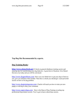 www.dog-bite-prevention.com Page 85 3/23/2005
Top Dog Site Recommended by experts.
Dog Training Books:
http://www.sitstayfetch.net: E-book on general obedience training secrets and
amazing tips for transforming your dog behavior. A good site to Checkout. Give Daniel
Stevens a try today and you will be convinced.
http://www.dogproblems.com: Have you ever think how to get your dog to listen to
you, give you attention when needed. Then this is a book you should get. Learn powerful
secrets on how to fix dog problem.
http://www.dogtrainingzone.com: Charlie will teach you how to train you new
puppy or old dog to obey your command.
http://www.super-dogs.com: Here is the Dean of Dog Training revealing top
professional dog trainers secrets. You’ve got to know about these secrets.
 