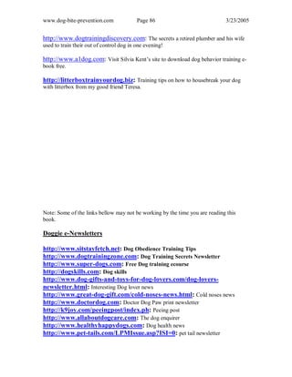 www.dog-bite-prevention.com Page 86 3/23/2005
http://www.dogtrainingdiscovery.com: The secrets a retired plumber and his wife
used to train their out of control dog in one evening!
http://www.a1dog.com: Visit Silvia Kent’s site to download dog behavior training e-
book free.
http://litterboxtrainyourdog.biz: Training tips on how to housebreak your dog
with litterbox from my good friend Teresa.
Note: Some of the links bellow may not be working by the time you are reading this
book.
Doggie e-Newsletters
http://www.sitstayfetch.net: Dog Obedience Training Tips
http://www.dogtrainingzone.com: Dog Training Secrets Newsletter
http://www.super-dogs.com: Free Dog training ecourse
http://dogskills.com: Dog skills
http://www.dog-gifts-and-toys-for-dog-lovers.com/dog-lovers-
newsletter.html: Interesting Dog lover news
http://www.great-dog-gift.com/cold-noses-news.html: Cold noses news
http://www.doctordog.com: Doctor Dog Paw print newsletter
http://k9joy.com/peeingpost/index.ph: Peeing post
http://www.allaboutdogcare.com: The dog enquirer
http://www.healthyhappydogs.com: Dog health news
http://www.pet-tails.com/LPMIssue.asp?ISI=0: pet tail newsletter
 