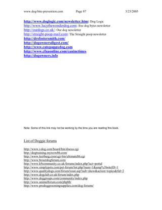 www.dog-bite-prevention.com Page 87 3/23/2005
http://www.doglogic.com/newsletter.htm: Dog Logic
http://www.lucythewonderdog.com: free dog bytes newsletter
http://ourdogs.co.uk/: Our dog newsletter
http://straight-poop-mail.com: The Straight poop newsletter
http://drsfostersmith.com/
http://dogownersdigest.com/
http://www.cutepuppydog.com
http://www.cfnaonline.com/caninetimes
http://dogowners.info
Note: Some of this link may not be working by the time you are reading this book.
List of Doggie forums
http://www.i-dog.com/board/bin/discus.cgi
http://dogtraining.mywowbb.com/
http://www.leerburg.com/cgi-bin/ultimatebb.cgi
http://www.boxerdogforum.com/
http://www.k9community.co.uk/forums/index.php?act=portal
http://www.simplypets.com/pet-forum/list.php?num=1&amp%3bsiteID=1
http://www.qualitydogs.com/forum/toast.asp?sub=show&action=topics&fid=2
http://www.dogclub.co.uk/forum/index.php
http://www.doggroups.com/community/index.php
http://www.animalforum.com/phpbb/
http://www.prodoggroomingsupplies.com/dog-forums/
 